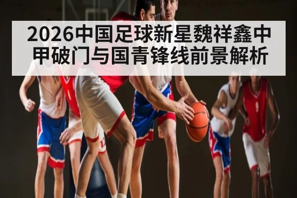 2026中国足球新星魏祥鑫中甲破门与国青锋线前景解析